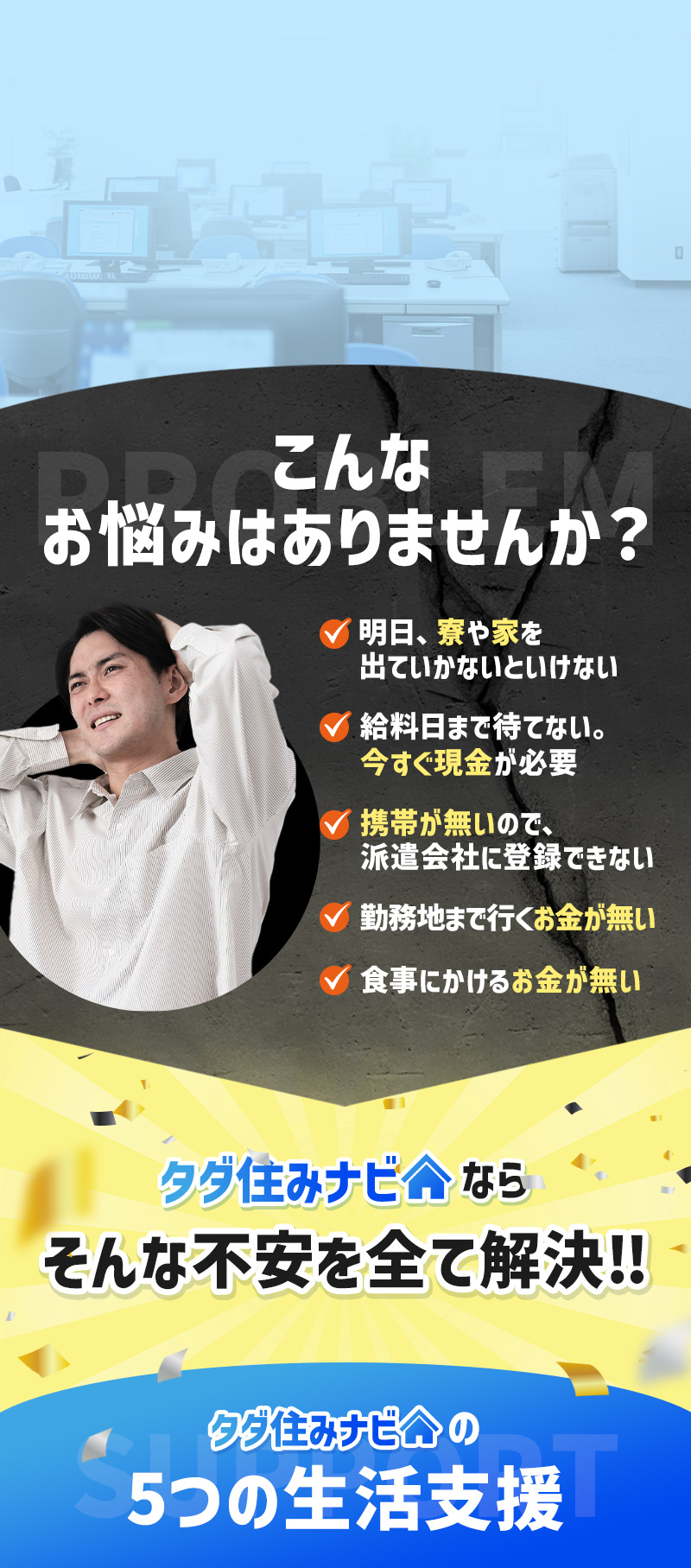 こんなお悩みはありませんか？明日、寮や家を出ないといけない・給料日まで待てない、今すぐ現金が必要・
        携帯がないので派遣会社に登録できない・勤務地まで行くお金がない・食事にかけるお金がない。そんな不安をすべて解決！